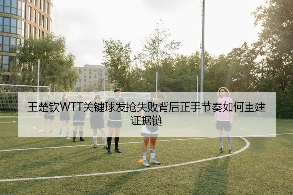 王楚钦WTT关键球发抢失败背后正手节奏如何重建证据链